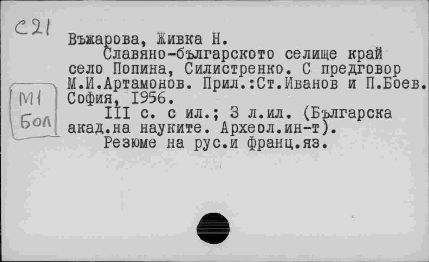 ﻿Cïl
(vH E>oA
Вмарова, Живка H.
Славяно-българското селище край село Полина, Силистренко. С предговор М.И.Артамонов. Прил.:Ст.Иванов и П.Боев. София, 1956.
III с. с ил.; 3 л.ил. (Българска акад.на науките. Археол.ин-т).
Резюме на рус.и франц.яз.